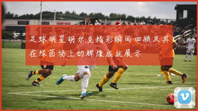 足球明星胡尔克精彩瞬间回顾及其在绿茵场上的辉煌成就展示