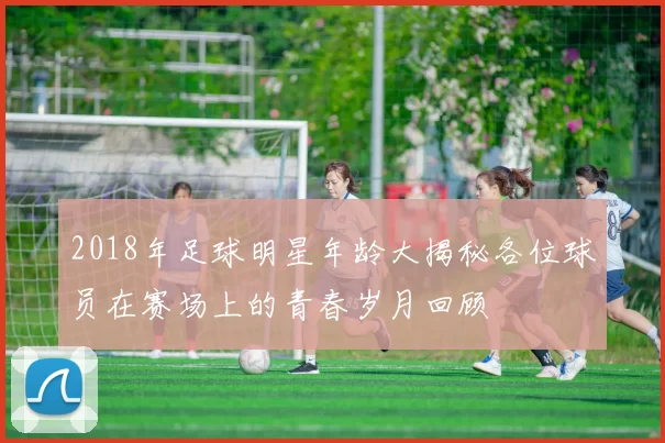 2018年足球明星年龄大揭秘各位球员在赛场上的青春岁月回顾
