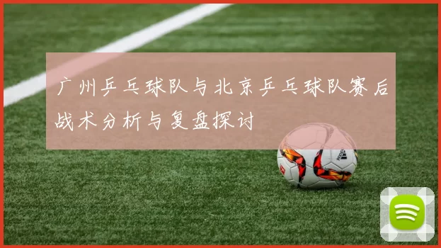 广州乒乓球队与北京乒乓球队赛后战术分析与复盘探讨