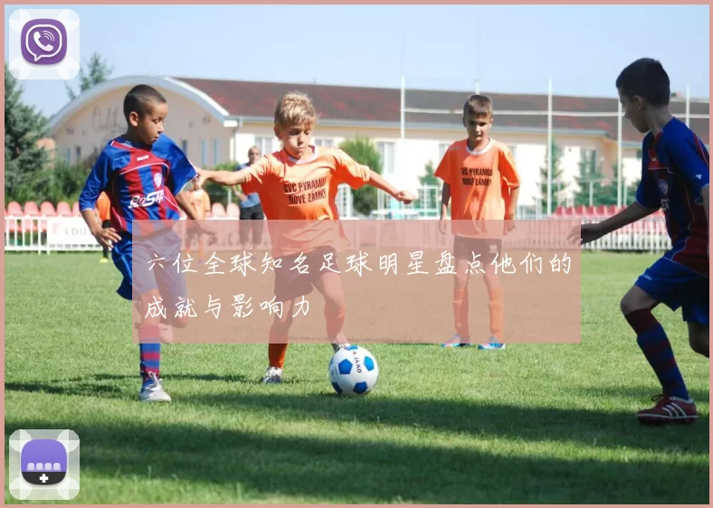 六位全球知名足球明星盘点他们的成就与影响力