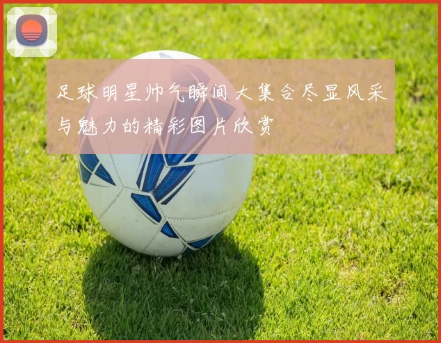足球明星帅气瞬间大集合尽显风采与魅力的精彩图片欣赏