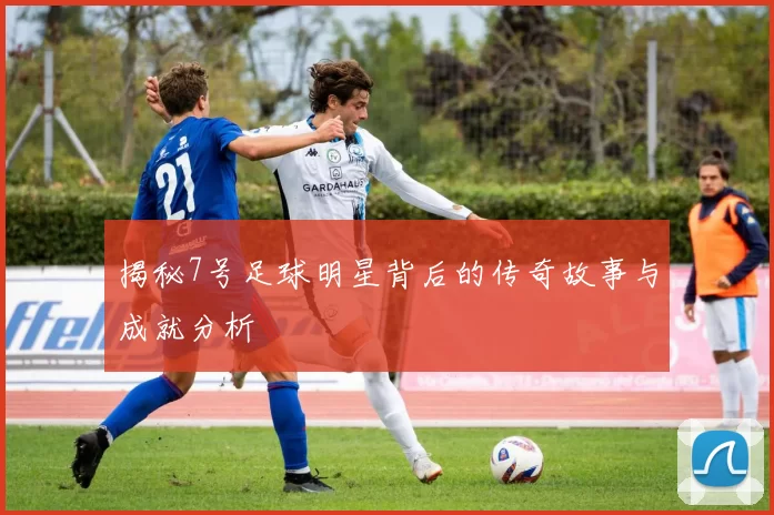 揭秘7号足球明星背后的传奇故事与成就分析