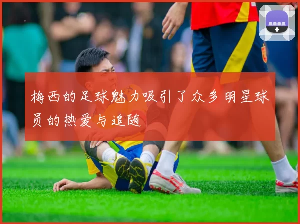 梅西的足球魅力吸引了众多明星球员的热爱与追随