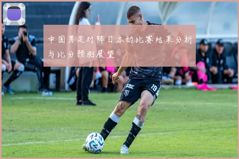 中国男足对阵日本的比赛结果分析与比分预测展望