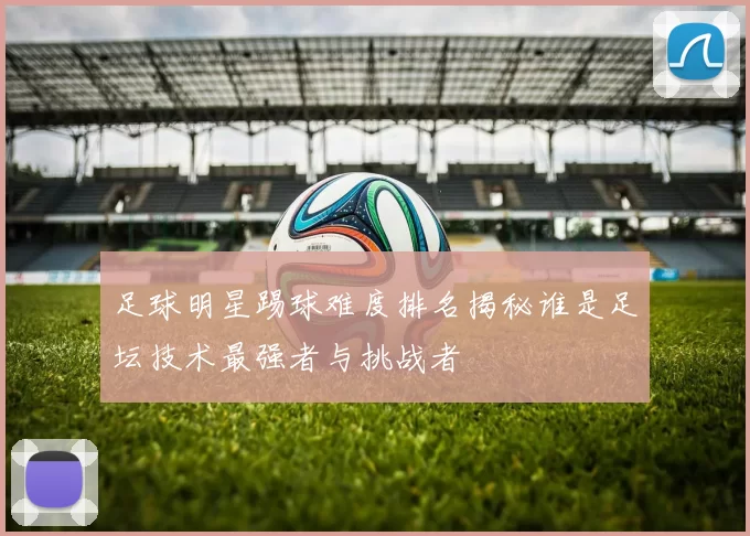 足球明星踢球难度排名揭秘谁是足坛技术最强者与挑战者