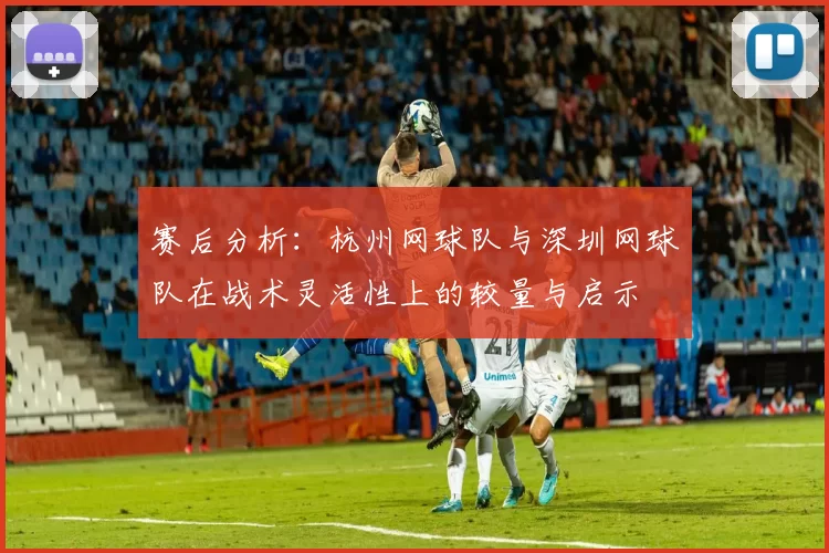 赛后分析：杭州网球队与深圳网球队在战术灵活性上的较量与启示