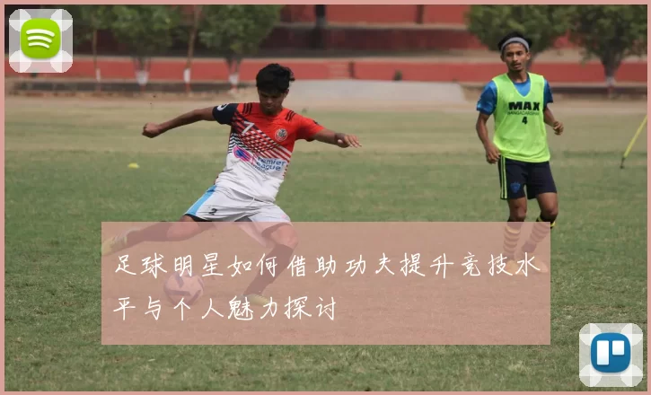 足球明星如何借助功夫提升竞技水平与个人魅力探讨