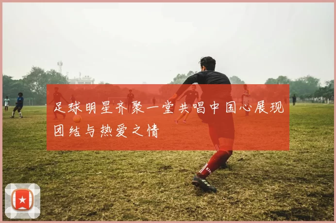 足球明星齐聚一堂共唱中国心展现团结与热爱之情
