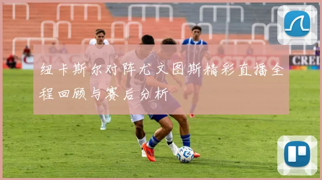 纽卡斯尔对阵尤文图斯精彩直播全程回顾与赛后分析