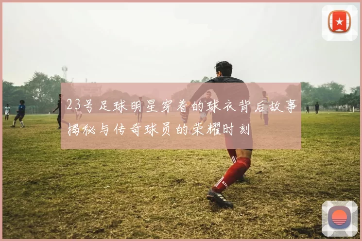 23号足球明星穿着的球衣背后故事揭秘与传奇球员的荣耀时刻