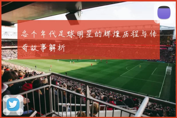 各个年代足球明星的辉煌历程与传奇故事解析