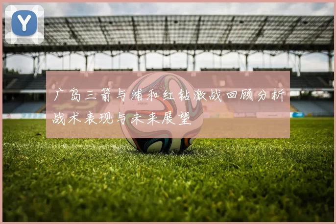 广岛三箭与浦和红钻激战回顾分析战术表现与未来展望