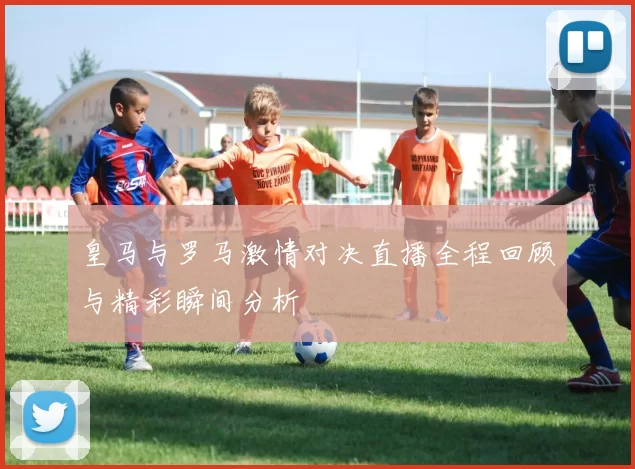皇马与罗马激情对决直播全程回顾与精彩瞬间分析