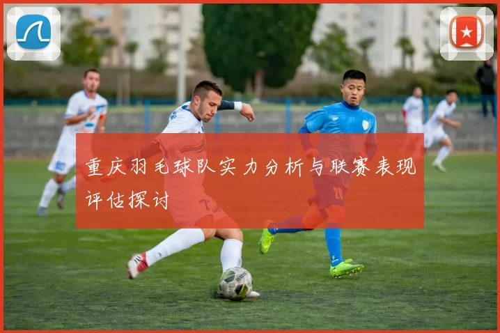 重庆羽毛球队实力分析与联赛表现评估探讨