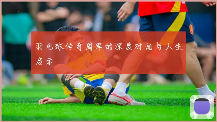 羽毛球传奇周军的深度对话与人生启示
