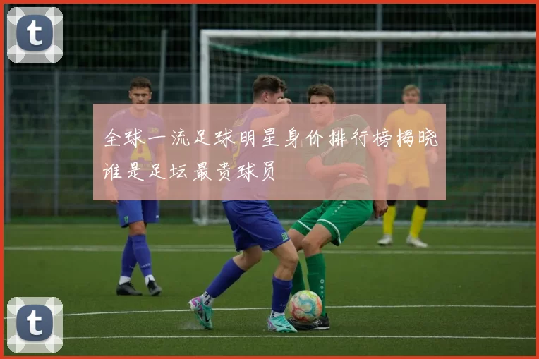 全球一流足球明星身价排行榜揭晓谁是足坛最贵球员