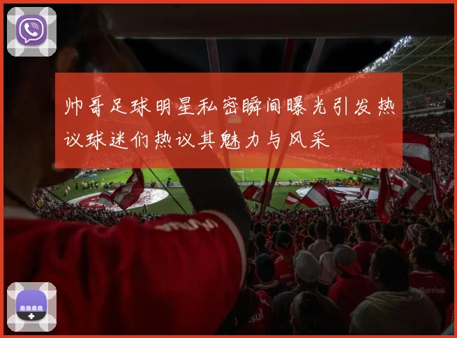 帅哥足球明星私密瞬间曝光引发热议球迷们热议其魅力与风采