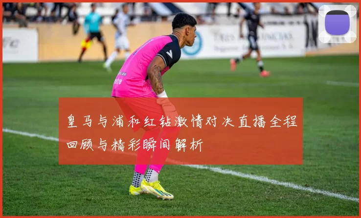 皇马与浦和红钻激情对决直播全程回顾与精彩瞬间解析