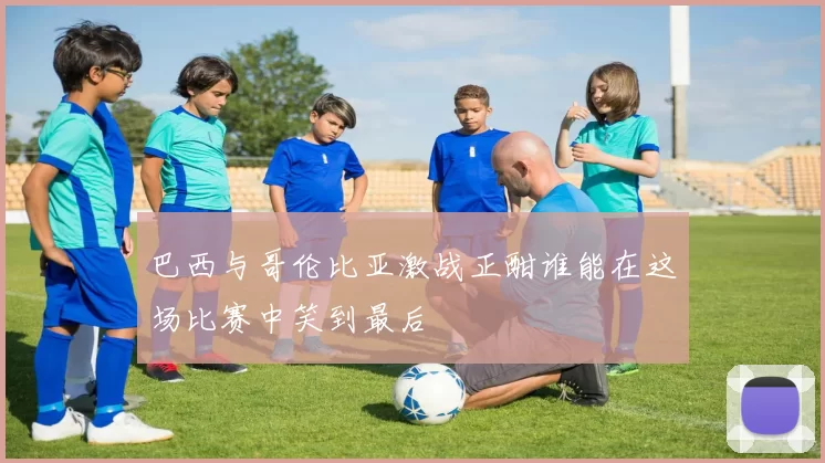 巴西与哥伦比亚激战正酣谁能在这场比赛中笑到最后