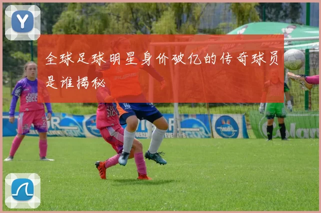 全球足球明星身价破亿的传奇球员是谁揭秘
