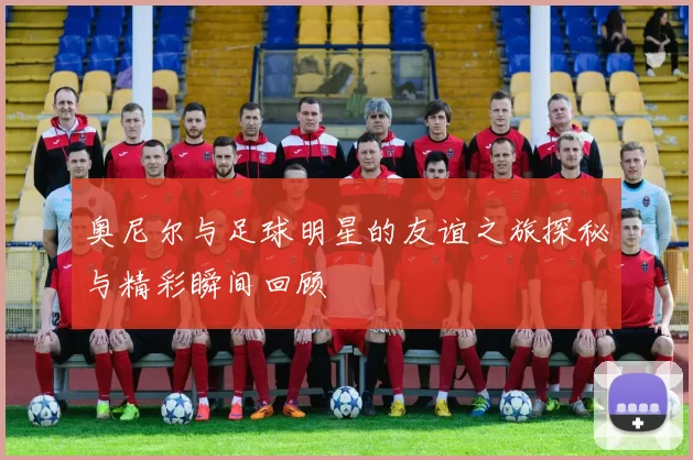 奥尼尔与足球明星的友谊之旅探秘与精彩瞬间回顾