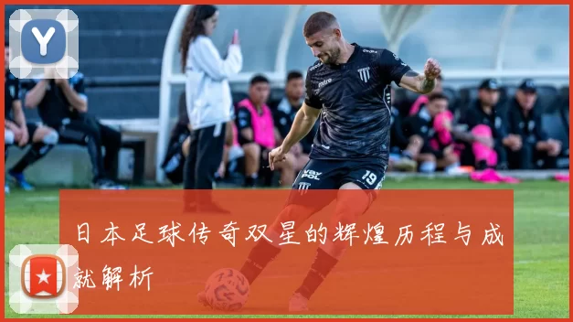 日本足球传奇双星的辉煌历程与成就解析