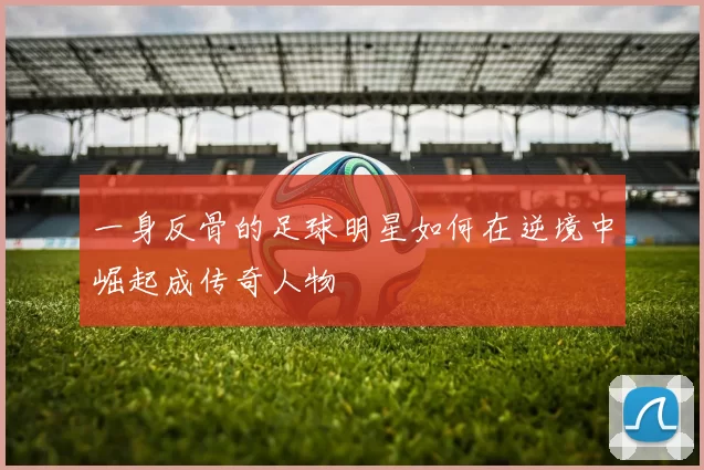 一身反骨的足球明星如何在逆境中崛起成传奇人物