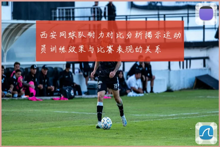 西安网球队耐力对比分析揭示运动员训练效果与比赛表现的关系