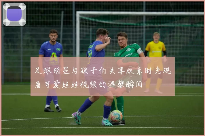 足球明星与孩子们共享欢乐时光观看可爱娃娃视频的温馨瞬间