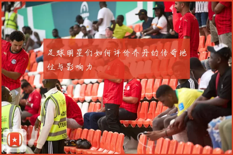 足球明星们如何评价乔丹的传奇地位与影响力