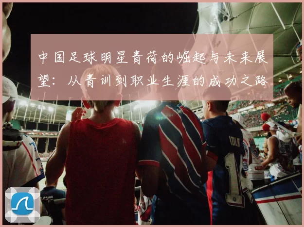 中国足球明星青荷的崛起与未来展望：从青训到职业生涯的成功之路
