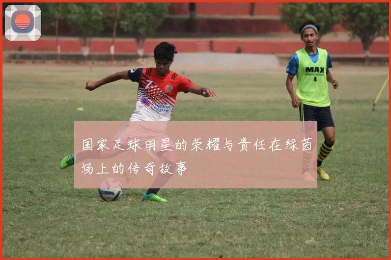 国家足球明星的荣耀与责任在绿茵场上的传奇故事