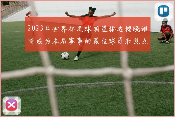 2023年世界杯足球明星排名揭晓谁将成为本届赛事的最佳球员和焦点人物