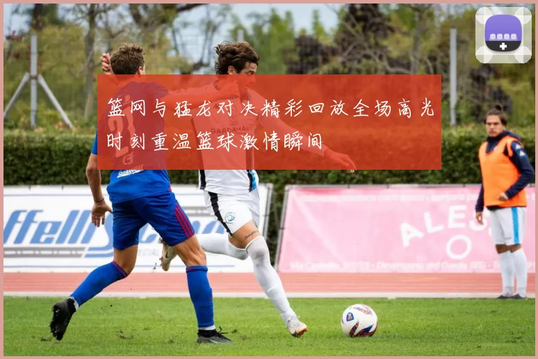篮网与猛龙对决精彩回放全场高光时刻重温篮球激情瞬间