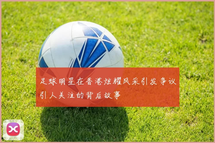 足球明星在香港炫耀风采引发争议引人关注的背后故事