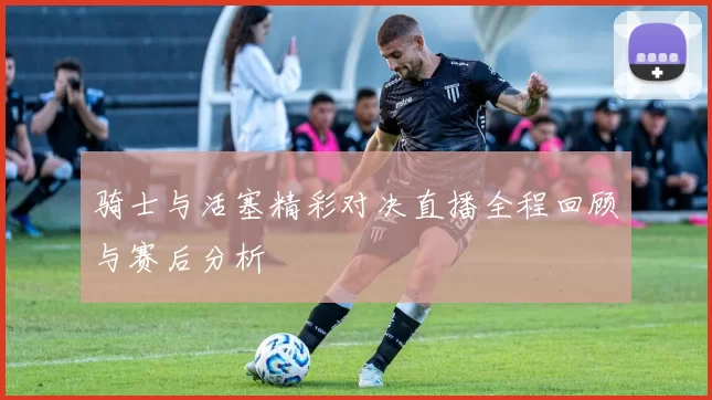 骑士与活塞精彩对决直播全程回顾与赛后分析