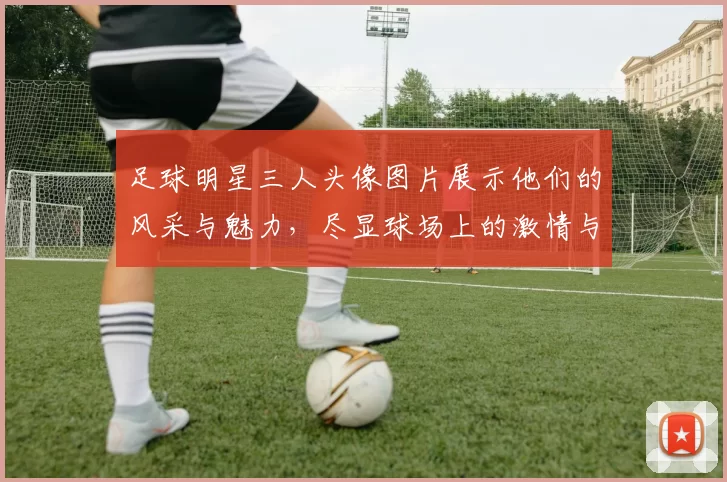 足球明星三人头像图片展示他们的风采与魅力，尽显球场上的激情与荣耀