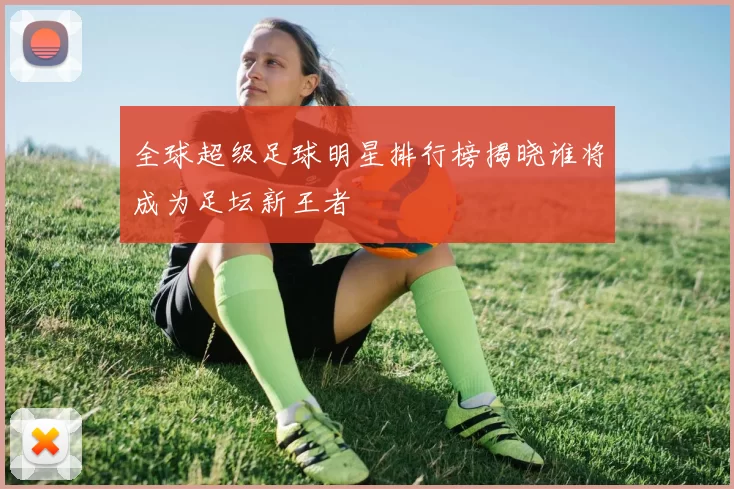 全球超级足球明星排行榜揭晓谁将成为足坛新王者