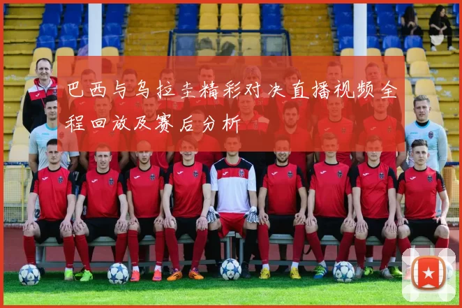 巴西与乌拉圭精彩对决直播视频全程回放及赛后分析