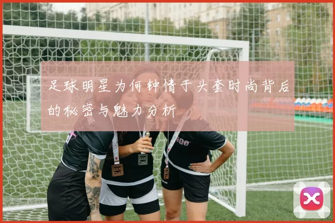 足球明星为何钟情于头套时尚背后的秘密与魅力分析