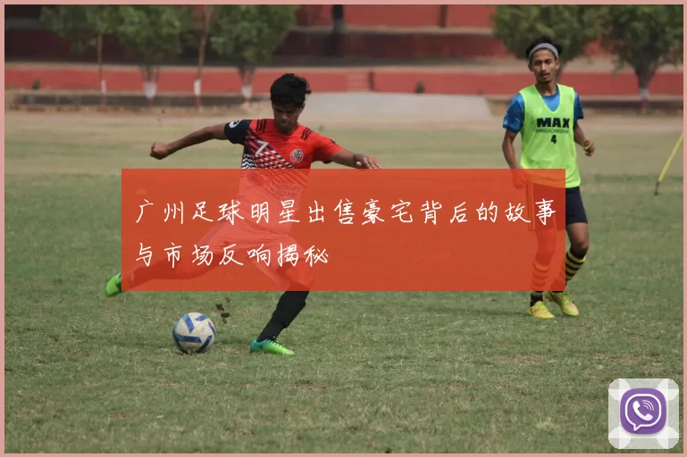 广州足球明星出售豪宅背后的故事与市场反响揭秘