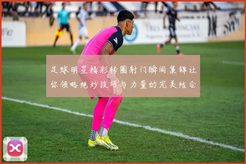 足球明星精彩转圈射门瞬间集锦让你领略绝妙技巧与力量的完美结合