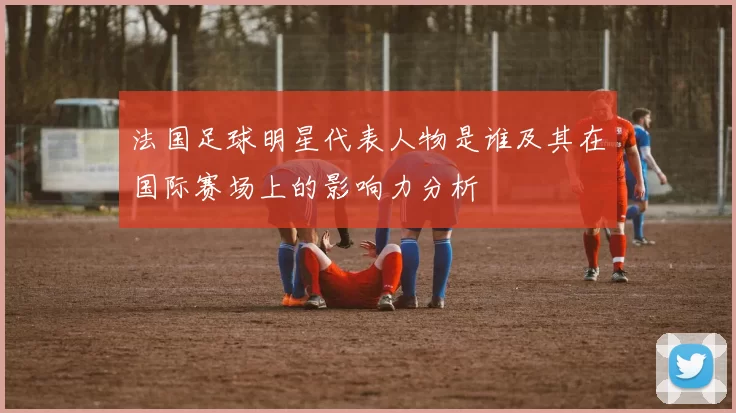 法国足球明星代表人物是谁及其在国际赛场上的影响力分析