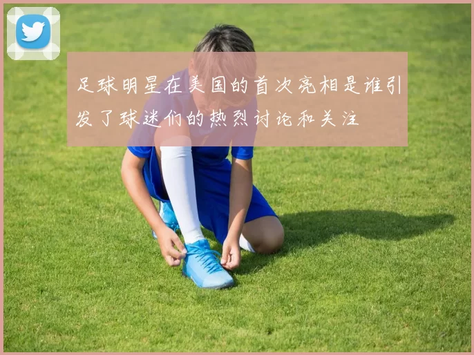 足球明星在美国的首次亮相是谁引发了球迷们的热烈讨论和关注