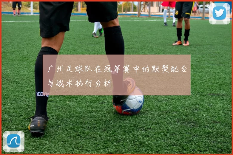 广州足球队在冠军赛中的默契配合与战术执行分析