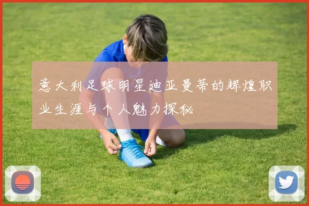 意大利足球明星迪亚曼蒂的辉煌职业生涯与个人魅力探秘