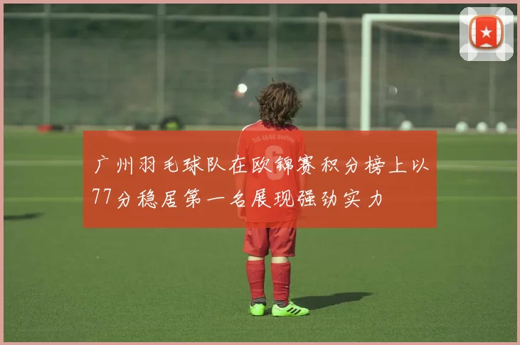 广州羽毛球队在欧锦赛积分榜上以77分稳居第一名展现强劲实力