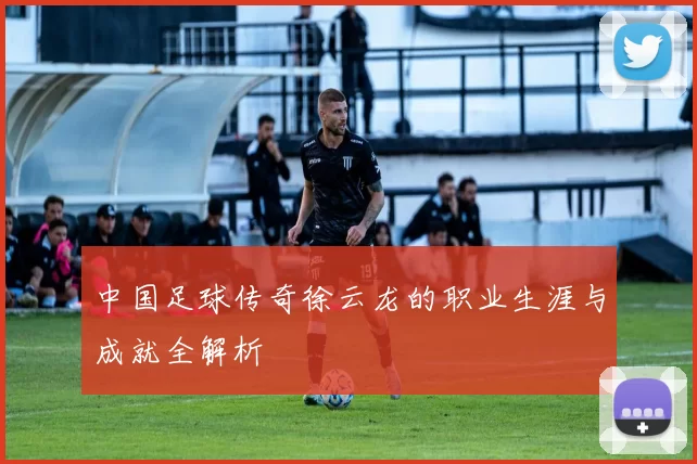 中国足球传奇徐云龙的职业生涯与成就全解析