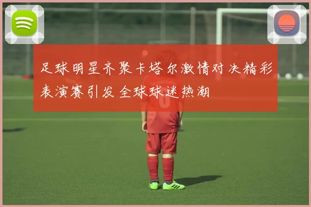 足球明星齐聚卡塔尔激情对决精彩表演赛引发全球球迷热潮