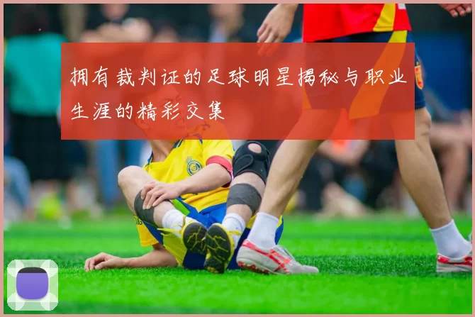 拥有裁判证的足球明星揭秘与职业生涯的精彩交集